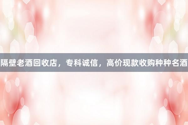 隔壁老酒回收店，专科诚信，高价现款收购种种名酒