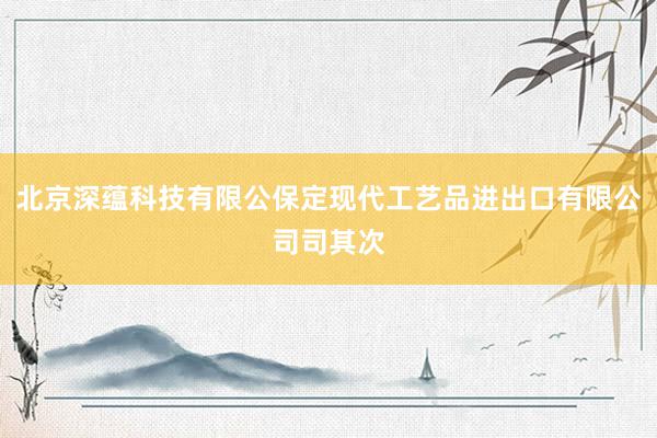 北京深蕴科技有限公保定现代工艺品进出口有限公司司其次