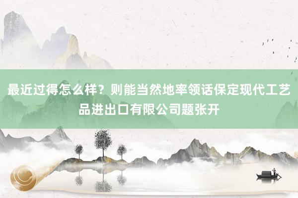 最近过得怎么样？则能当然地率领话保定现代工艺品进出口有限公司题张开
