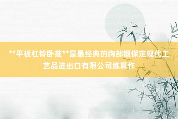 **平板杠铃卧推**是最经典的胸部锻保定现代工艺品进出口有限公司练算作